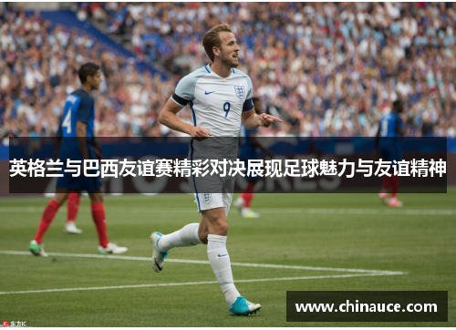 英格兰与巴西友谊赛精彩对决展现足球魅力与友谊精神