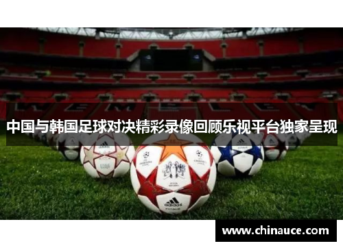 中国与韩国足球对决精彩录像回顾乐视平台独家呈现